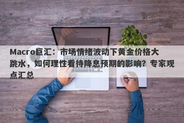 Macro巨汇：市场情绪波动下黄金价格大跳水，如何理性看待降息预期的影响？专家观点汇总