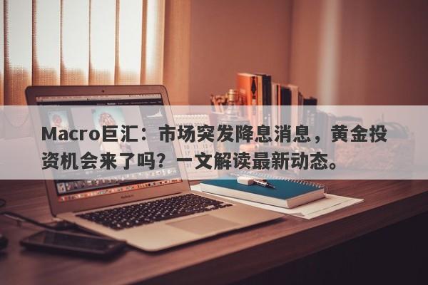 Macro巨汇：市场突发降息消息，黄金投资机会来了吗？一文解读最新动态。