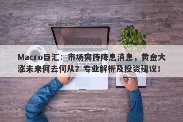Macro巨汇：市场突传降息消息，黄金大涨未来何去何从？专业解析及投资建议！