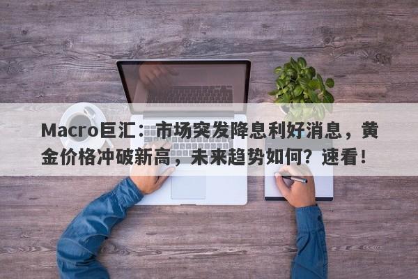Macro巨汇：市场突发降息利好消息，黄金价格冲破新高，未来趋势如何？速看！