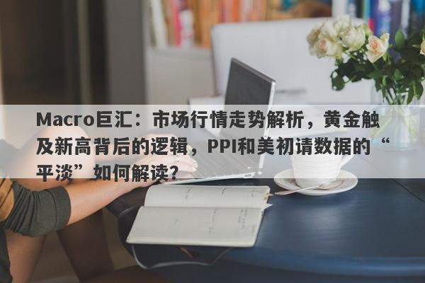 Macro巨汇：市场行情走势解析，黄金触及新高背后的逻辑，PPI和美初请数据的“平淡”如何解读？