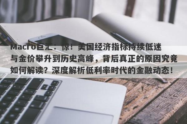 Macro巨汇：惊！美国经济指标持续低迷与金价攀升到历史高峰，背后真正的原因究竟如何解读？深度解析低利率时代的金融动态！​
