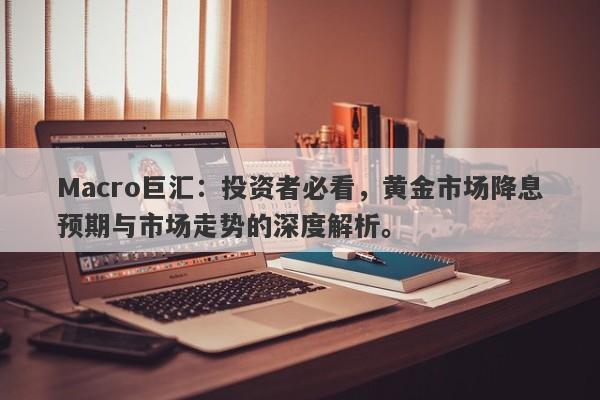 Macro巨汇：投资者必看，黄金市场降息预期与市场走势的深度解析。