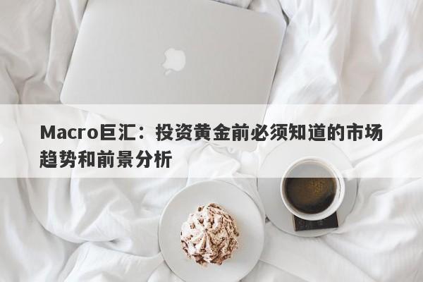 Macro巨汇：投资黄金前必须知道的市场趋势和前景分析