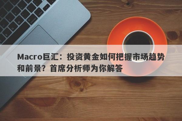 Macro巨汇：投资黄金如何把握市场趋势和前景？首席分析师为你解答