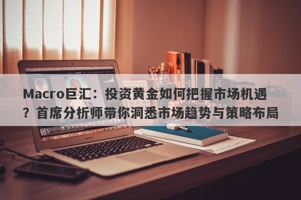 Macro巨汇：投资黄金如何把握市场机遇？首席分析师带你洞悉市场趋势与策略布局