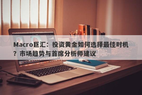 Macro巨汇：投资黄金如何选择最佳时机？市场趋势与首席分析师建议