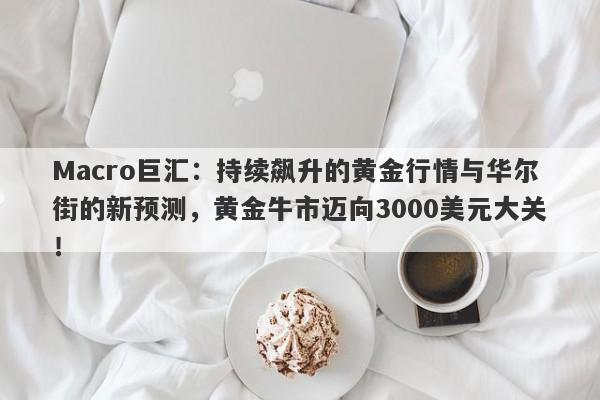 Macro巨汇：持续飙升的黄金行情与华尔街的新预测，黄金牛市迈向3000美元大关！