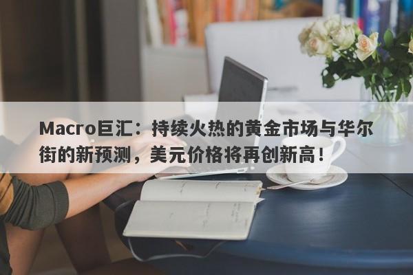 Macro巨汇：持续火热的黄金市场与华尔街的新预测，美元价格将再创新高！