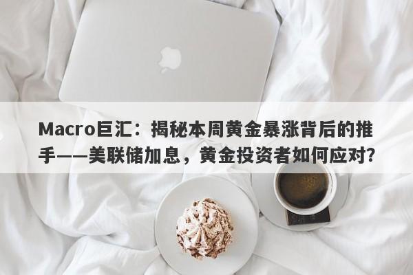 Macro巨汇：揭秘本周黄金暴涨背后的推手——美联储加息，黄金投资者如何应对？