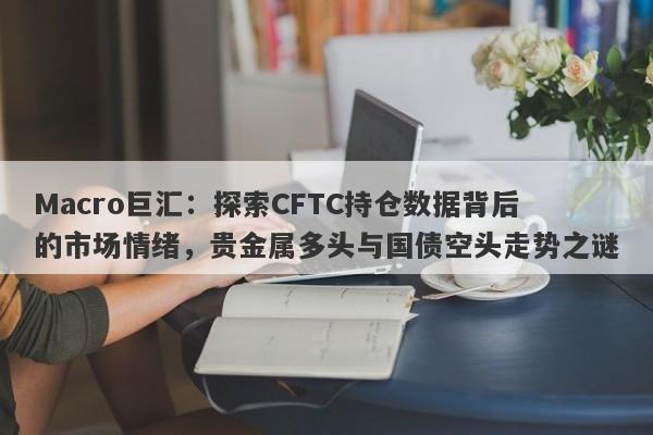 Macro巨汇：探索CFTC持仓数据背后的市场情绪，贵金属多头与国债空头走势之谜
