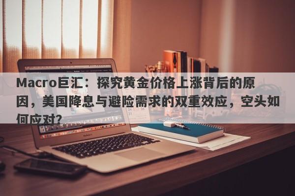 Macro巨汇：探究黄金价格上涨背后的原因，美国降息与避险需求的双重效应，空头如何应对？