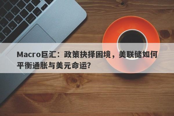 Macro巨汇：政策抉择困境，美联储如何平衡通胀与美元命运？
