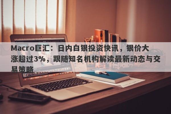 Macro巨汇：日内白银投资快讯，银价大涨超过3%，跟随知名机构解读最新动态与交易策略