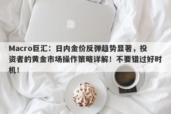 Macro巨汇：日内金价反弹趋势显著，投资者的黄金市场操作策略详解！不要错过好时机！