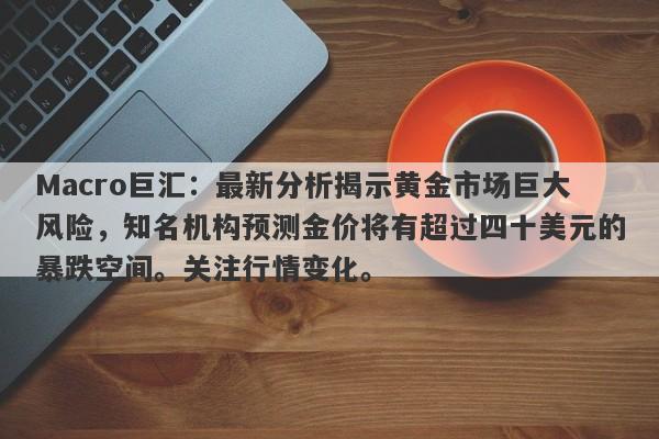 Macro巨汇：最新分析揭示黄金市场巨大风险，知名机构预测金价将有超过四十美元的暴跌空间。关注行情变化。