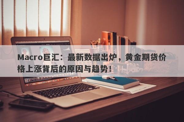 Macro巨汇：最新数据出炉，黄金期货价格上涨背后的原因与趋势！