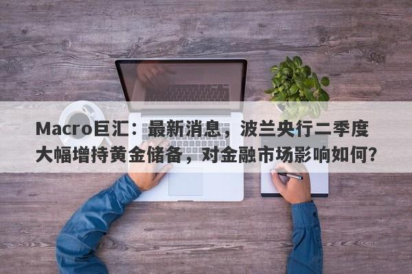 Macro巨汇：最新消息，波兰央行二季度大幅增持黄金储备，对金融市场影响如何？