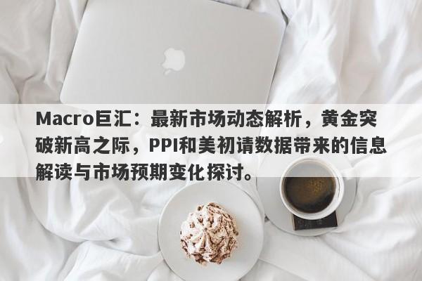 Macro巨汇：最新市场动态解析，黄金突破新高之际，PPI和美初请数据带来的信息解读与市场预期变化探讨。
