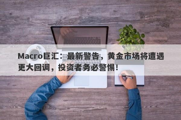 Macro巨汇：最新警告，黄金市场将遭遇更大回调，投资者务必警惕！