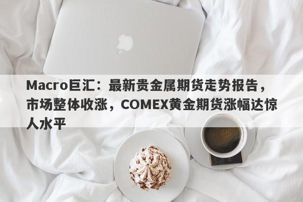 Macro巨汇：最新贵金属期货走势报告，市场整体收涨，COMEX黄金期货涨幅达惊人水平