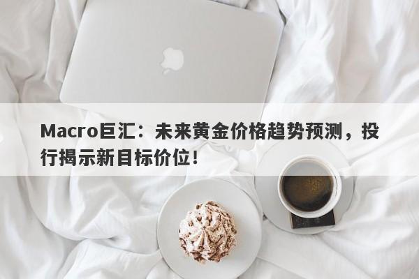 Macro巨汇：未来黄金价格趋势预测，投行揭示新目标价位！
