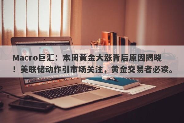 Macro巨汇：本周黄金大涨背后原因揭晓！美联储动作引市场关注，黄金交易者必读。