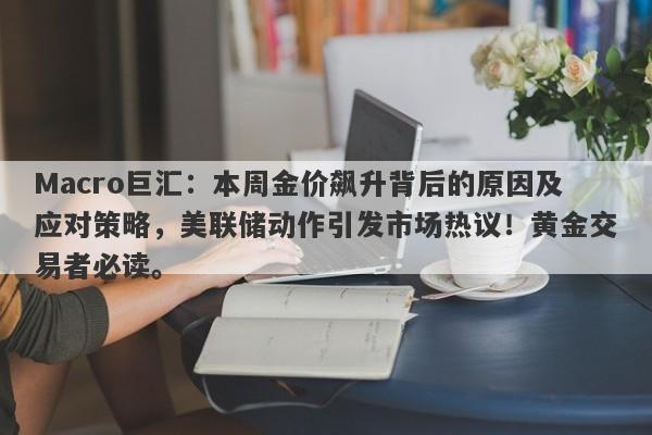 Macro巨汇：本周金价飙升背后的原因及应对策略，美联储动作引发市场热议！黄金交易者必读。