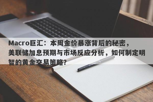 Macro巨汇：本周金价暴涨背后的秘密，美联储加息预期与市场反应分析，如何制定明智的黄金交易策略？