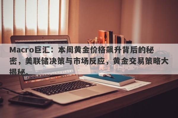 Macro巨汇：本周黄金价格飙升背后的秘密，美联储决策与市场反应，黄金交易策略大揭秘。