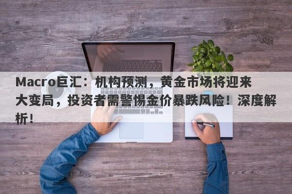 Macro巨汇：机构预测，黄金市场将迎来大变局，投资者需警惕金价暴跌风险！深度解析！