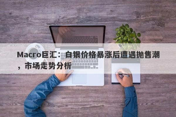 Macro巨汇：白银价格暴涨后遭遇抛售潮，市场走势分析