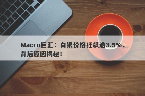 Macro巨汇：白银价格狂飙逾3.5%，背后原因揭秘！
