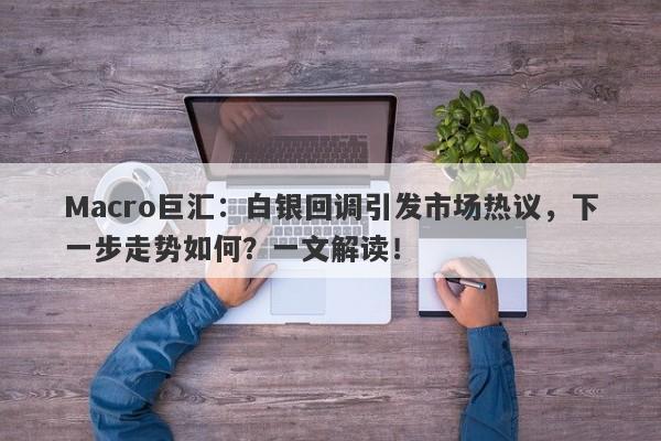 Macro巨汇：白银回调引发市场热议，下一步走势如何？一文解读！