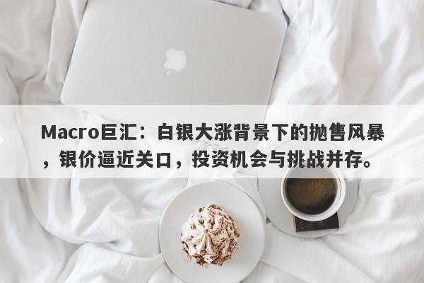 Macro巨汇：白银大涨背景下的抛售风暴，银价逼近关口，投资机会与挑战并存。
