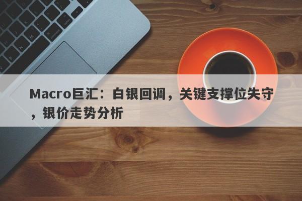 Macro巨汇：白银回调，关键支撑位失守，银价走势分析
