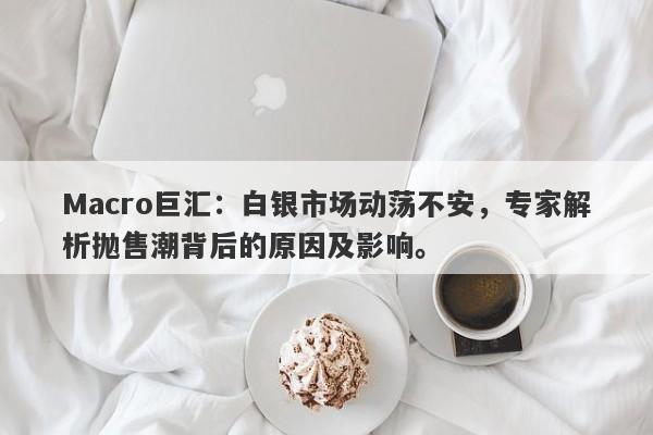Macro巨汇：白银市场动荡不安，专家解析抛售潮背后的原因及影响。