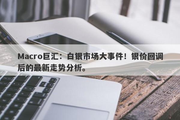 Macro巨汇：白银市场大事件！银价回调后的最新走势分析。