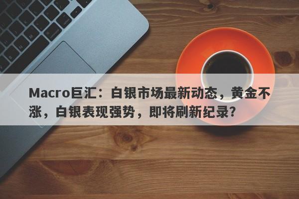 Macro巨汇：白银市场最新动态，黄金不涨，白银表现强势，即将刷新纪录？