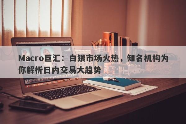 Macro巨汇：白银市场火热，知名机构为你解析日内交易大趋势