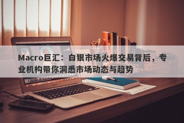 Macro巨汇：白银市场火爆交易背后，专业机构带你洞悉市场动态与趋势