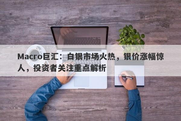 Macro巨汇：白银市场火热，银价涨幅惊人，投资者关注重点解析