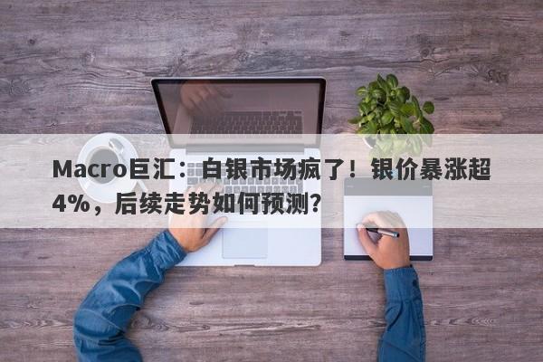 Macro巨汇：白银市场疯了！银价暴涨超4%，后续走势如何预测？