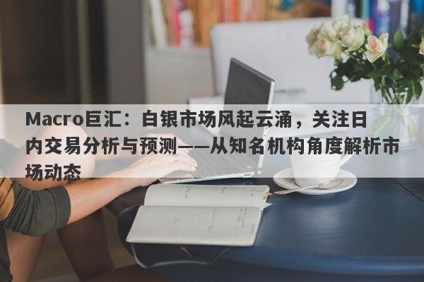 Macro巨汇：白银市场风起云涌，关注日内交易分析与预测——从知名机构角度解析市场动态