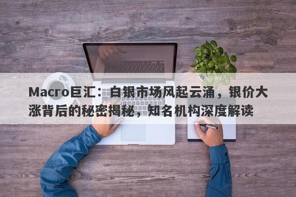 Macro巨汇：白银市场风起云涌，银价大涨背后的秘密揭秘，知名机构深度解读