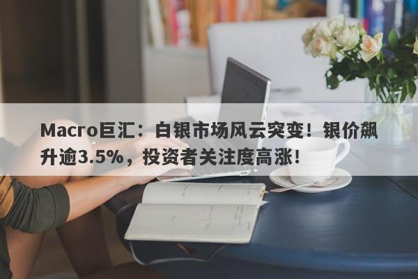 Macro巨汇：白银市场风云突变！银价飙升逾3.5%，投资者关注度高涨！