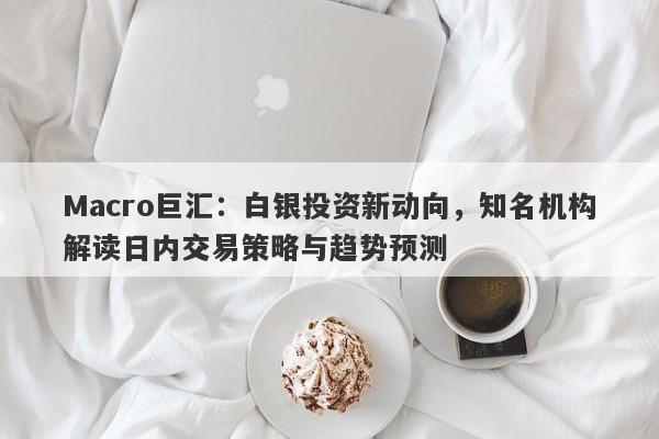 Macro巨汇：白银投资新动向，知名机构解读日内交易策略与趋势预测