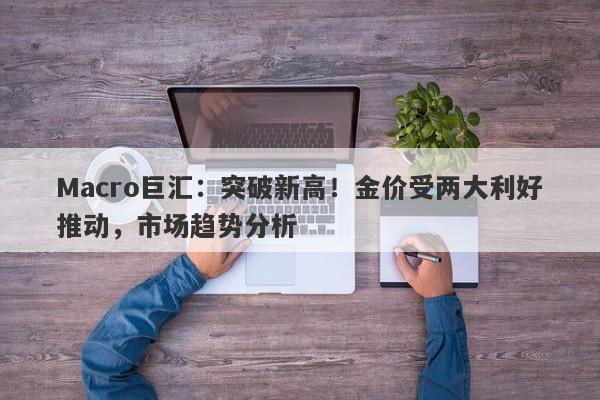 Macro巨汇：突破新高！金价受两大利好推动，市场趋势分析