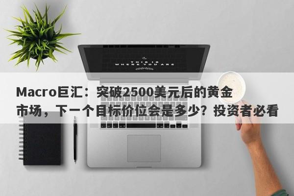 Macro巨汇：突破2500美元后的黄金市场，下一个目标价位会是多少？投资者必看