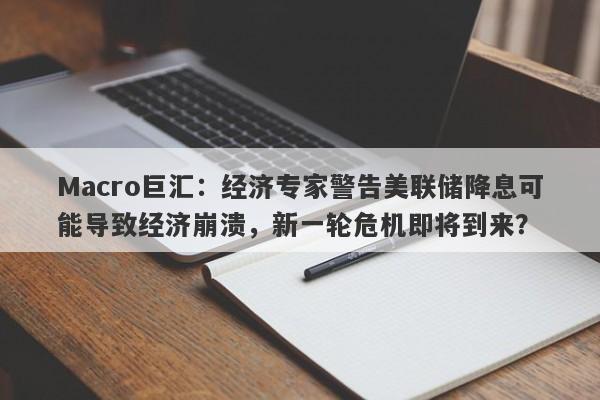 Macro巨汇：经济专家警告美联储降息可能导致经济崩溃，新一轮危机即将到来？